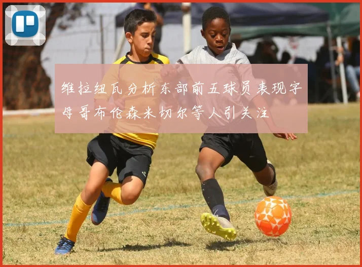 维拉纽瓦分析东部前五球员表现字母哥布伦森米切尔等人引关注