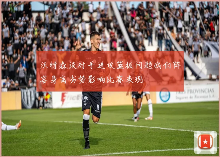 沃特森谈对手进攻篮板问题我们阵容身高劣势影响比赛表现