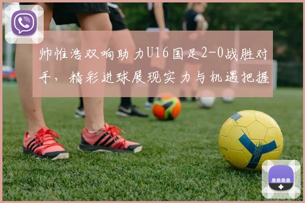 帅惟浩双响助力U16国足2-0战胜对手，精彩进球展现实力与机遇把握