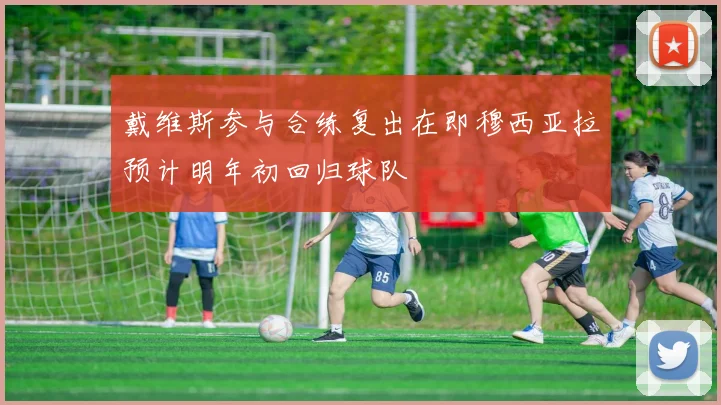 戴维斯参与合练复出在即穆西亚拉预计明年初回归球队