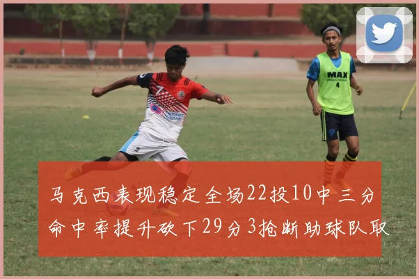 马克西表现稳定全场22投10中三分命中率提升砍下29分3抢断助球队取胜