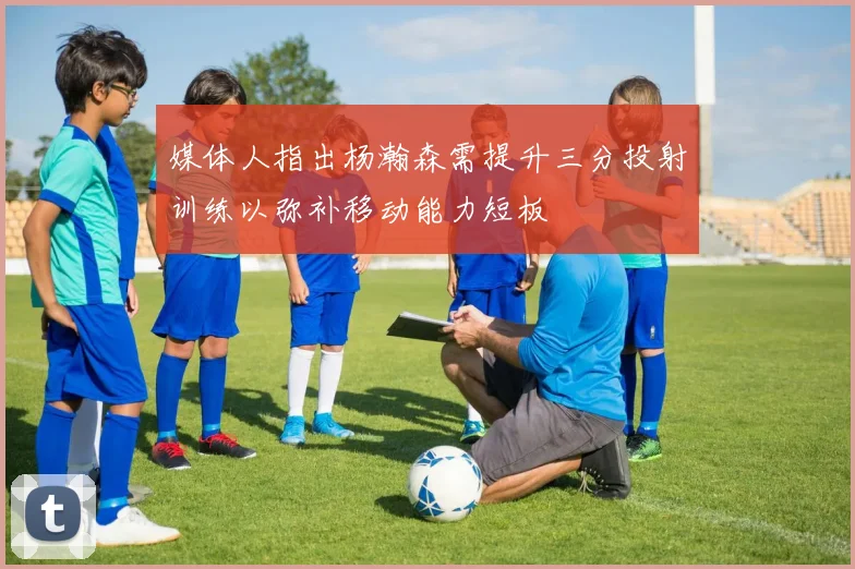 媒体人指出杨瀚森需提升三分投射训练以弥补移动能力短板