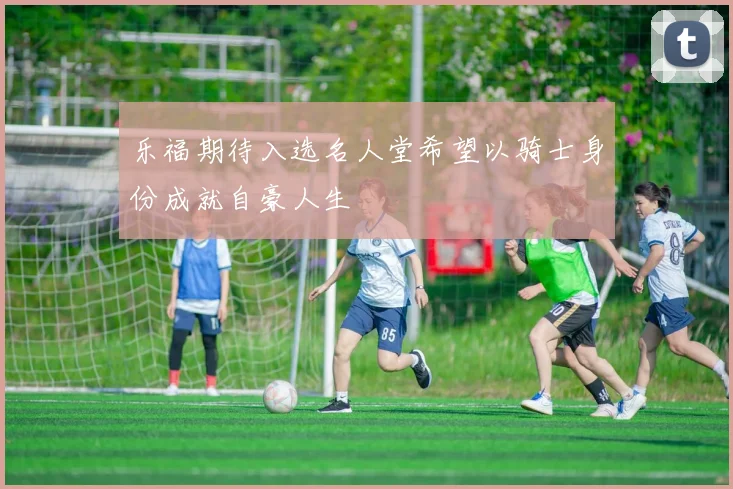 乐福期待入选名人堂希望以骑士身份成就自豪人生