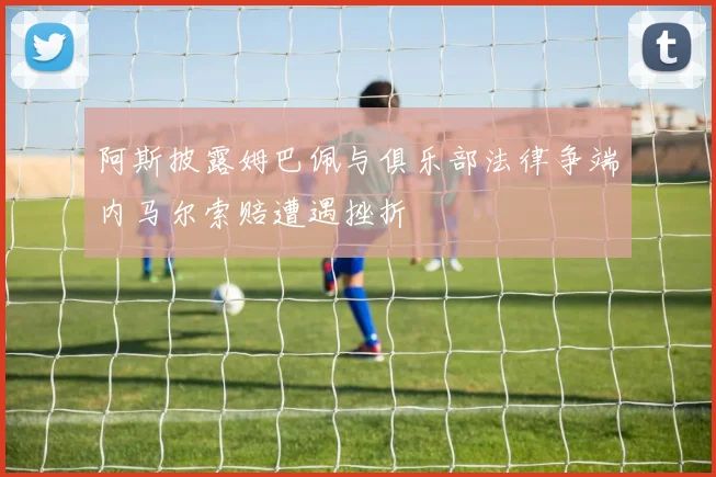 阿斯披露姆巴佩与俱乐部法律争端内马尔索赔遭遇挫折