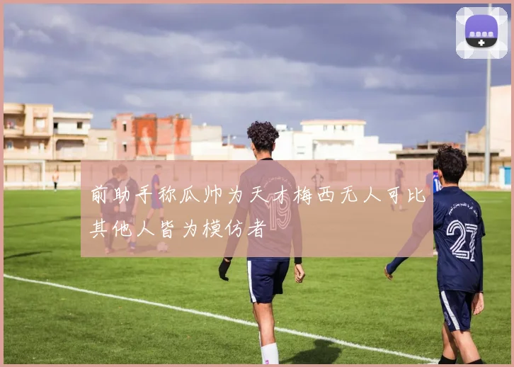前助手称瓜帅为天才梅西无人可比其他人皆为模仿者