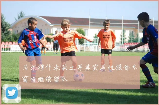 马尔穆什未获土耳其实质性报价冬窗将继续留队
