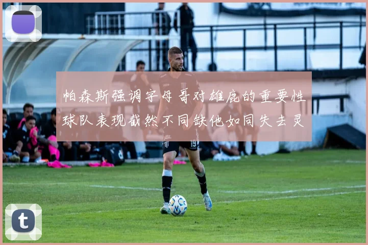 帕森斯强调字母哥对雄鹿的重要性球队表现截然不同缺他如同失去灵魂
